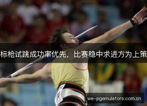 标枪试跳成功率优先，比赛稳中求进方为上策